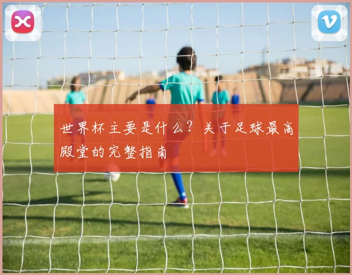 世界杯主要是什么?关于足球最高殿堂的完整指南