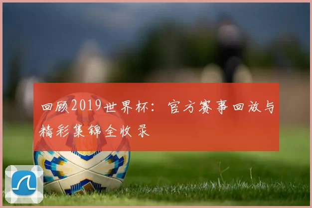回顾2019世界杯：官方赛事回放与精彩集锦全收录